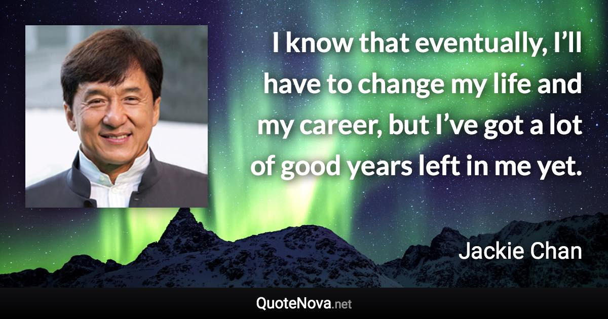 I know that eventually, I’ll have to change my life and my career, but I’ve got a lot of good years left in me yet. - Jackie Chan quote