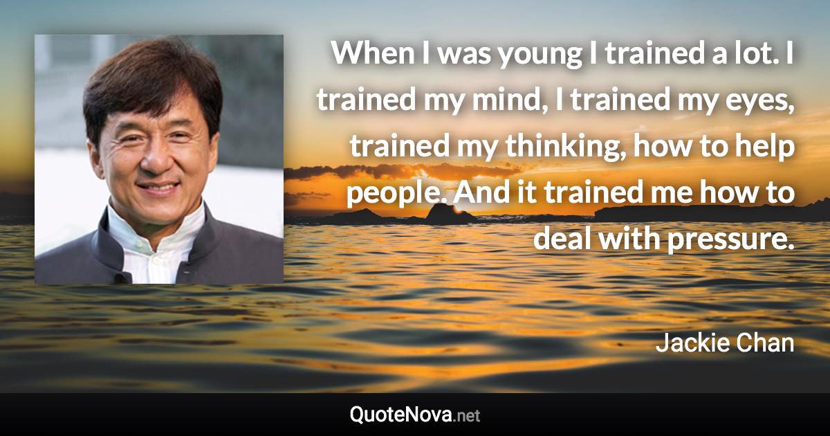 When I was young I trained a lot. I trained my mind, I trained my eyes, trained my thinking, how to help people. And it trained me how to deal with pressure. - Jackie Chan quote
