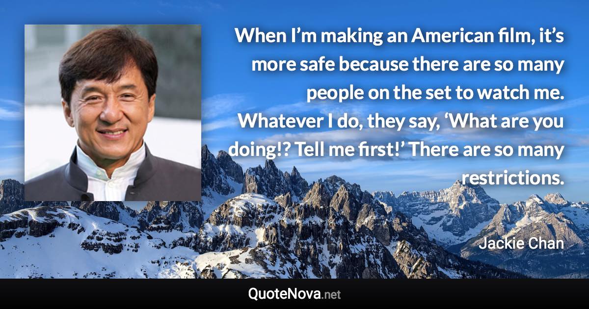 When I’m making an American film, it’s more safe because there are so many people on the set to watch me. Whatever I do, they say, ‘What are you doing!? Tell me first!’ There are so many restrictions. - Jackie Chan quote