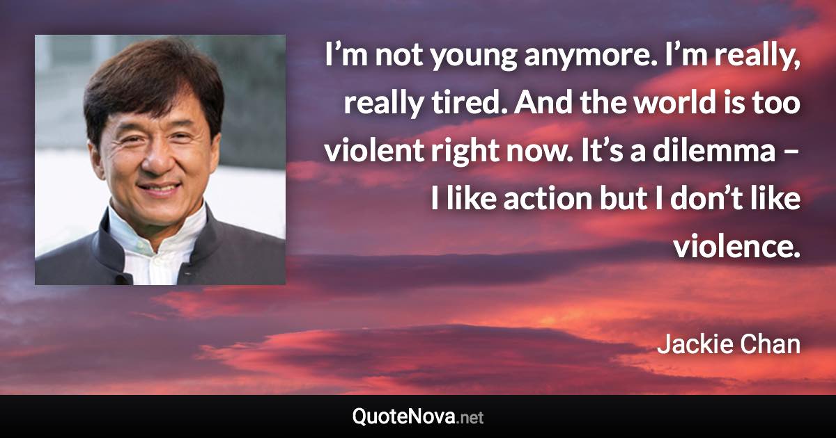 I’m not young anymore. I’m really, really tired. And the world is too violent right now. It’s a dilemma – I like action but I don’t like violence. - Jackie Chan quote