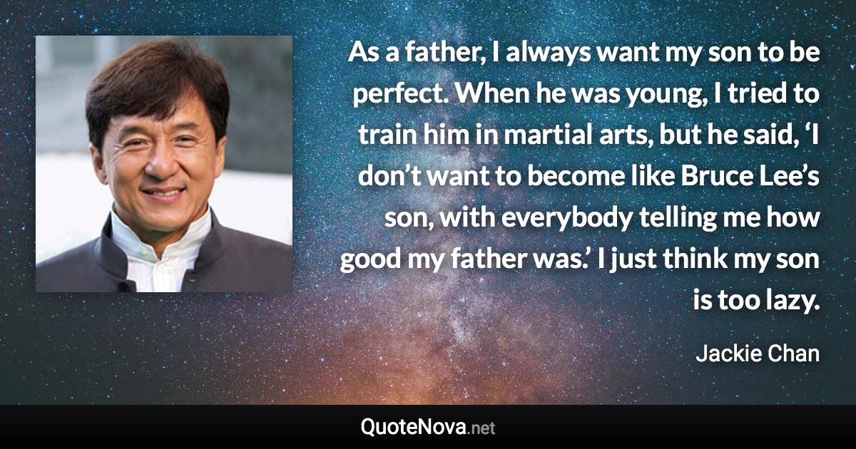 As a father, I always want my son to be perfect. When he was young, I tried to train him in martial arts, but he said, ‘I don’t want to become like Bruce Lee’s son, with everybody telling me how good my father was.’ I just think my son is too lazy. - Jackie Chan quote