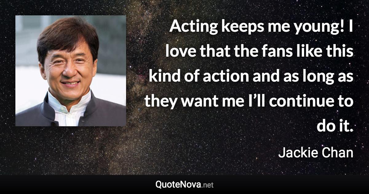 Acting keeps me young! I love that the fans like this kind of action and as long as they want me I’ll continue to do it. - Jackie Chan quote