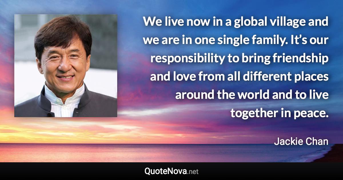 We live now in a global village and we are in one single family. It’s our responsibility to bring friendship and love from all different places around the world and to live together in peace. - Jackie Chan quote