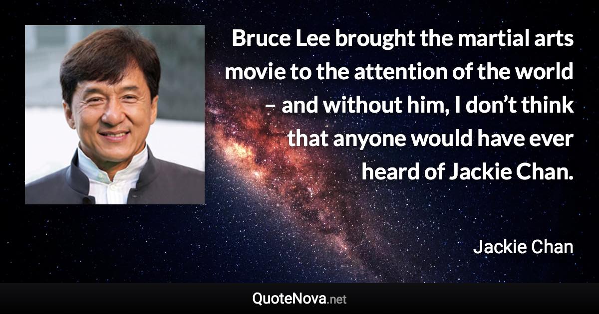 Bruce Lee brought the martial arts movie to the attention of the world – and without him, I don’t think that anyone would have ever heard of Jackie Chan. - Jackie Chan quote