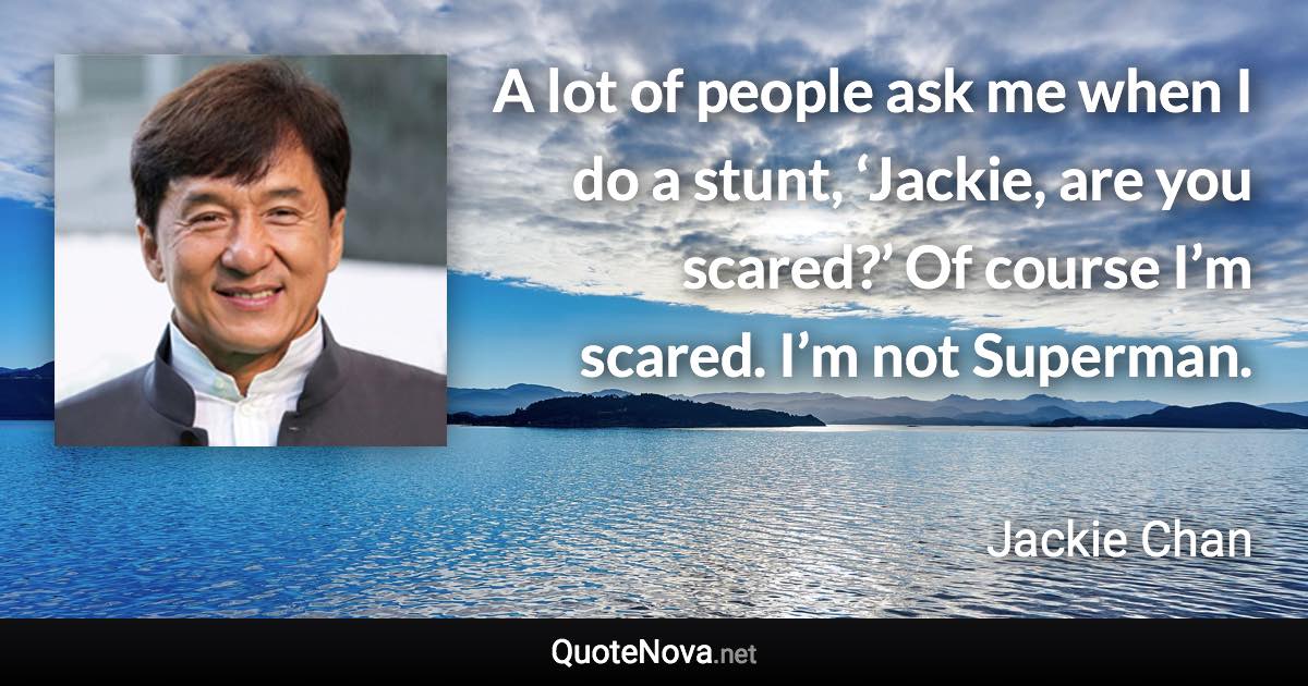 A lot of people ask me when I do a stunt, ‘Jackie, are you scared?’ Of course I’m scared. I’m not Superman. - Jackie Chan quote