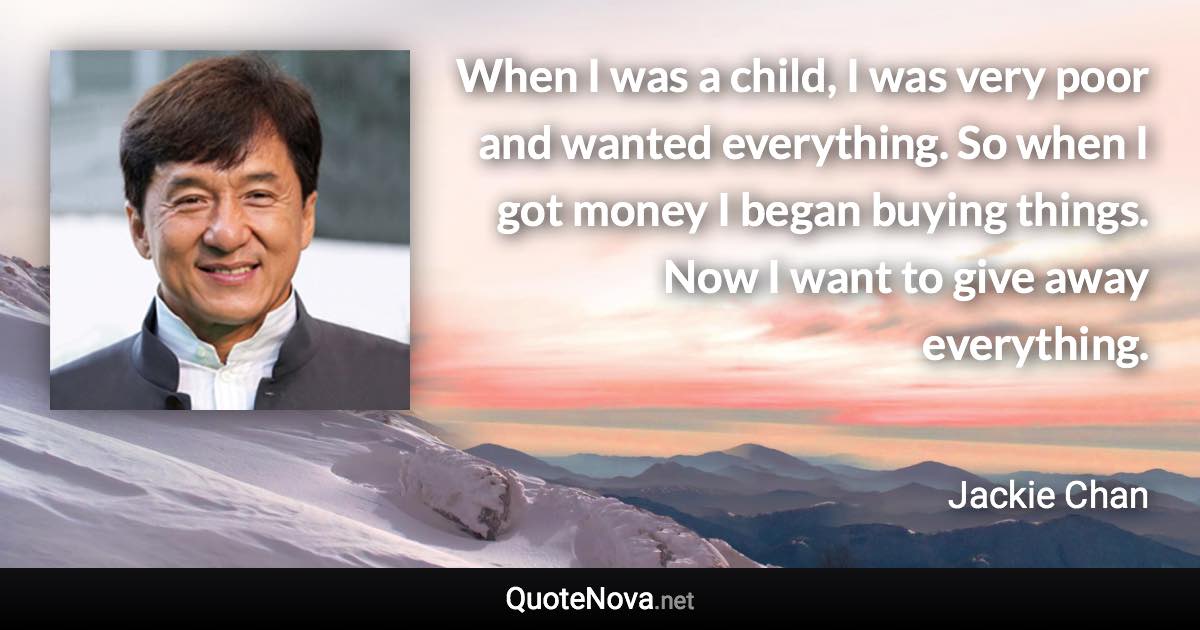 When I was a child, I was very poor and wanted everything. So when I got money I began buying things. Now I want to give away everything. - Jackie Chan quote
