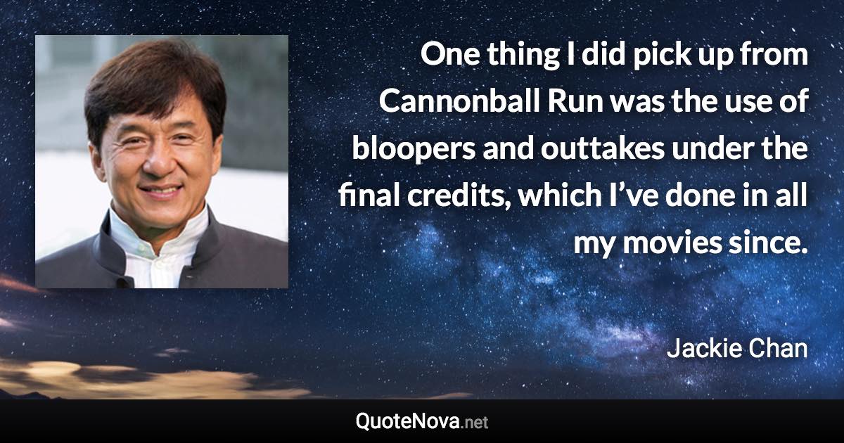 One thing I did pick up from Cannonball Run was the use of bloopers and outtakes under the final credits, which I’ve done in all my movies since. - Jackie Chan quote