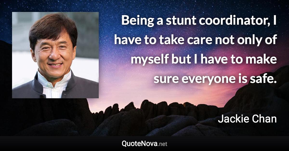 Being a stunt coordinator, I have to take care not only of myself but I have to make sure everyone is safe. - Jackie Chan quote