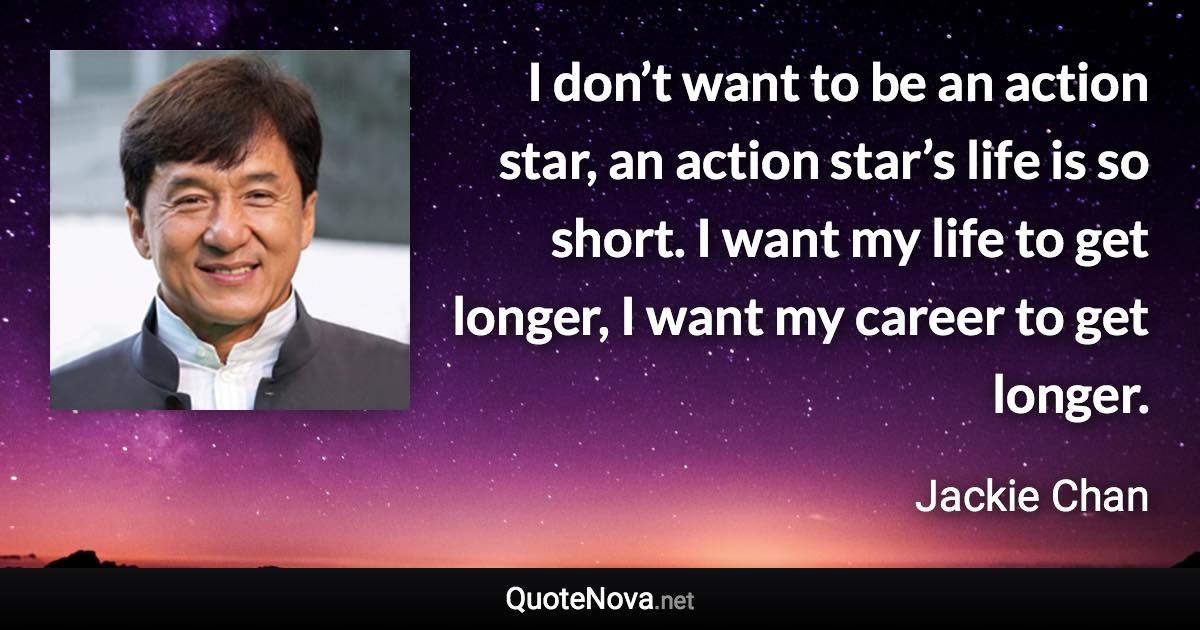 I don’t want to be an action star, an action star’s life is so short. I want my life to get longer, I want my career to get longer. - Jackie Chan quote