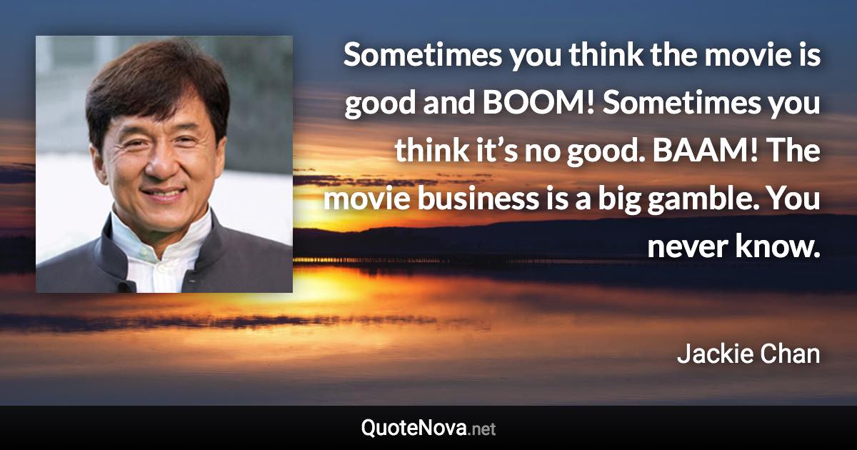 Sometimes you think the movie is good and BOOM! Sometimes you think it’s no good. BAAM! The movie business is a big gamble. You never know. - Jackie Chan quote