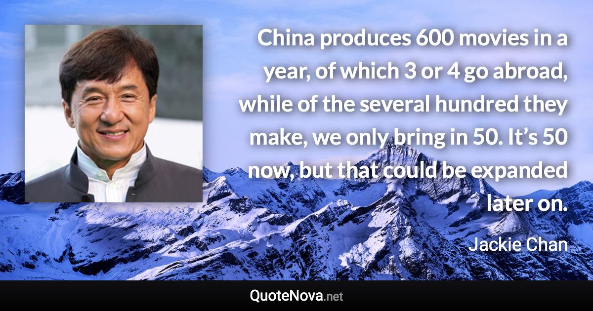 China produces 600 movies in a year, of which 3 or 4 go abroad, while of the several hundred they make, we only bring in 50. It’s 50 now, but that could be expanded later on. - Jackie Chan quote