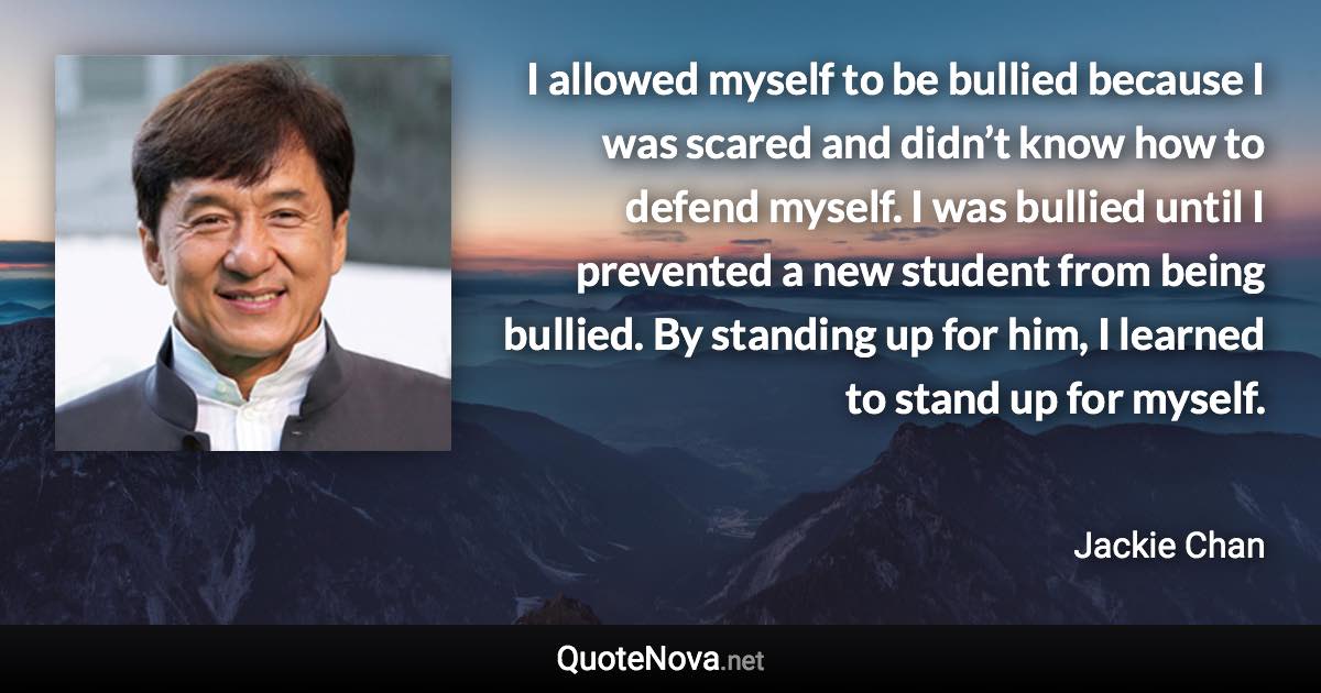 I allowed myself to be bullied because I was scared and didn’t know how to defend myself. I was bullied until I prevented a new student from being bullied. By standing up for him, I learned to stand up for myself. - Jackie Chan quote
