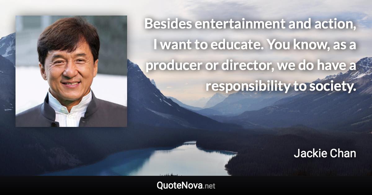 Besides entertainment and action, I want to educate. You know, as a producer or director, we do have a responsibility to society. - Jackie Chan quote