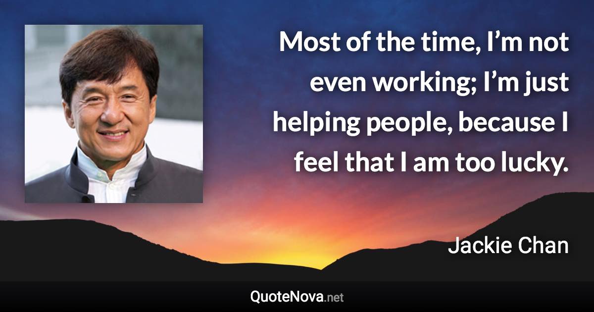 Most of the time, I’m not even working; I’m just helping people, because I feel that I am too lucky. - Jackie Chan quote