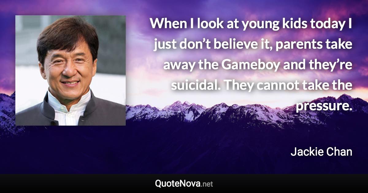 When I look at young kids today I just don’t believe it, parents take away the Gameboy and they’re suicidal. They cannot take the pressure. - Jackie Chan quote