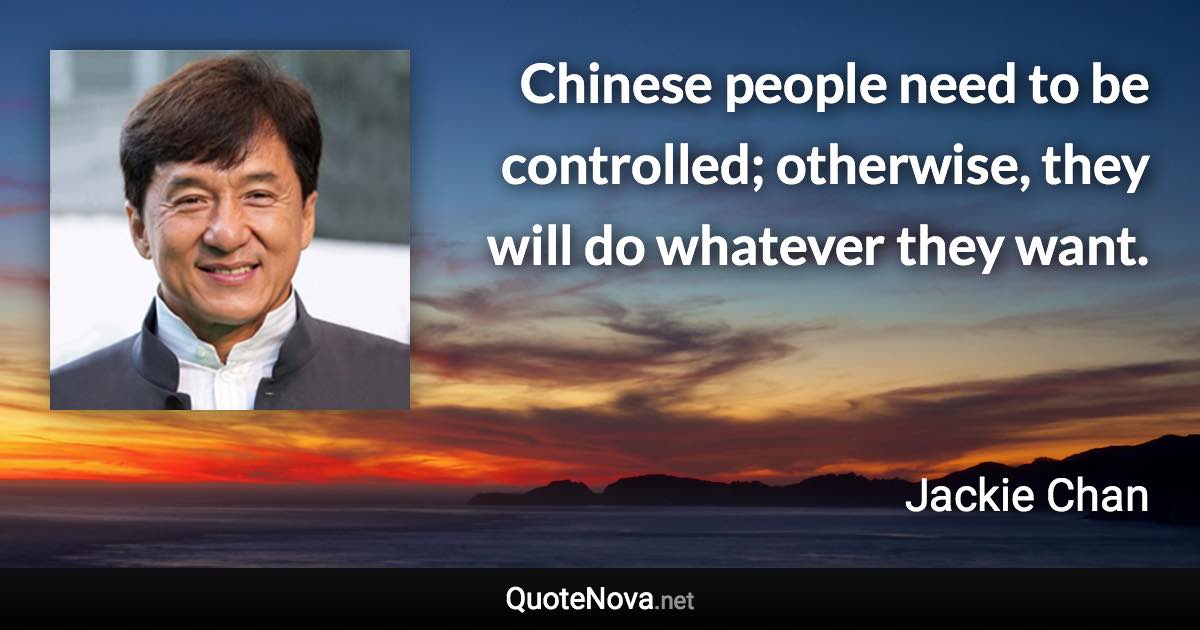 Chinese people need to be controlled; otherwise, they will do whatever they want. - Jackie Chan quote