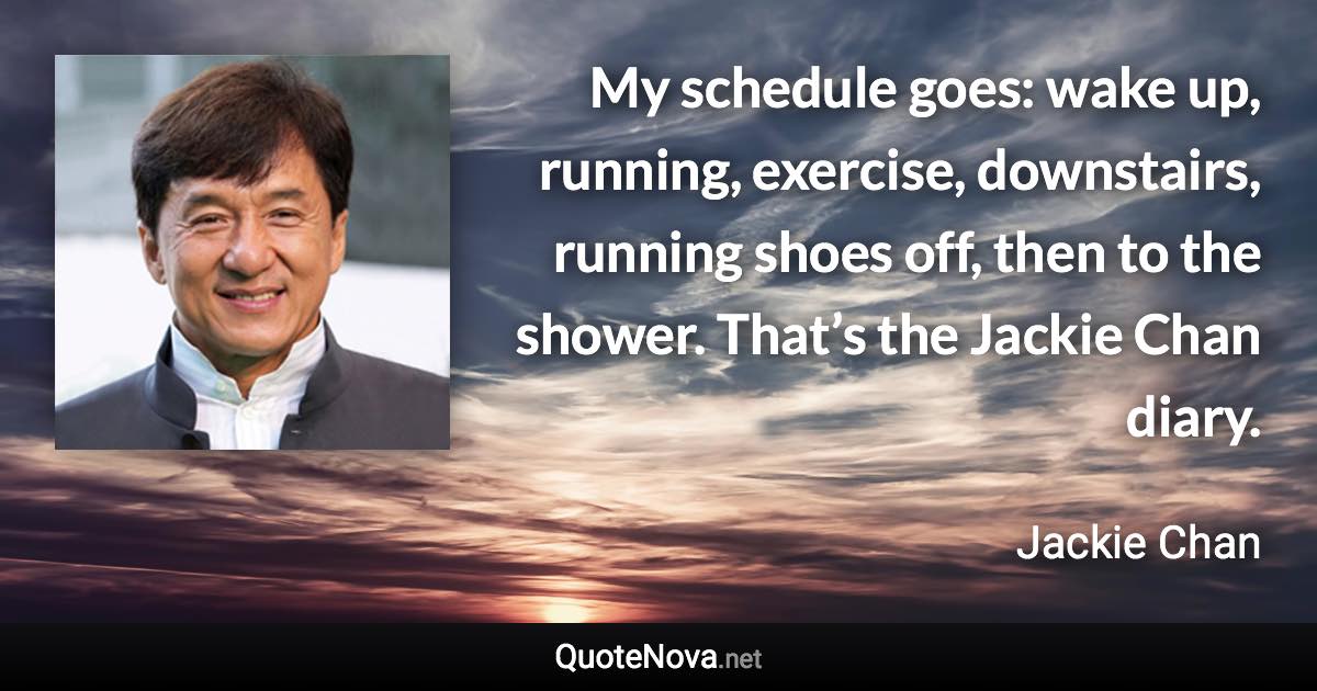 My schedule goes: wake up, running, exercise, downstairs, running shoes off, then to the shower. That’s the Jackie Chan diary. - Jackie Chan quote