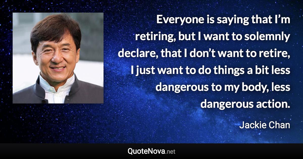 Everyone is saying that I’m retiring, but I want to solemnly declare, that I don’t want to retire, I just want to do things a bit less dangerous to my body, less dangerous action. - Jackie Chan quote