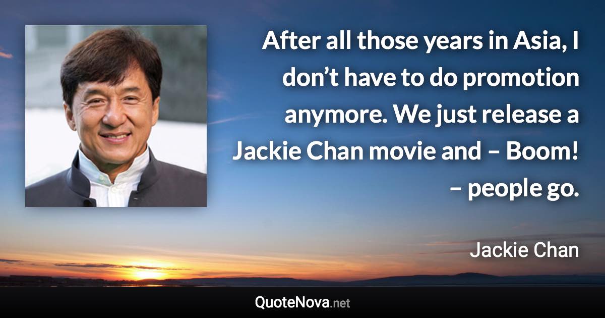 After all those years in Asia, I don’t have to do promotion anymore. We just release a Jackie Chan movie and – Boom! – people go. - Jackie Chan quote