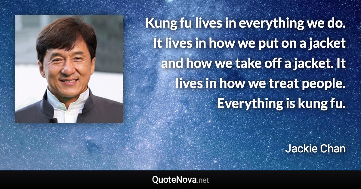 Kung fu lives in everything we do. It lives in how we put on a jacket and how we take off a jacket. It lives in how we treat people. Everything is kung fu. - Jackie Chan quote