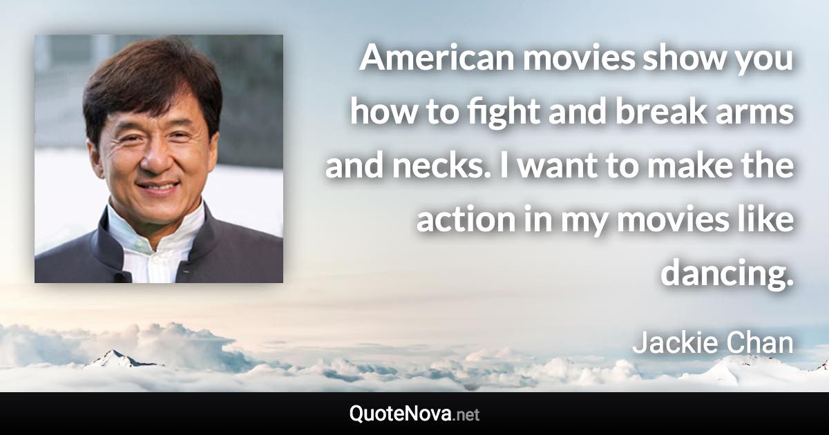 American movies show you how to fight and break arms and necks. I want to make the action in my movies like dancing. - Jackie Chan quote