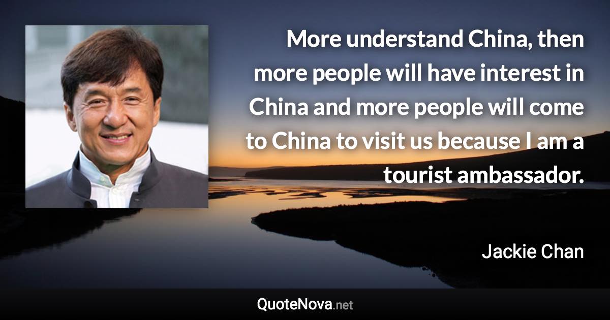 More understand China, then more people will have interest in China and more people will come to China to visit us because I am a tourist ambassador. - Jackie Chan quote