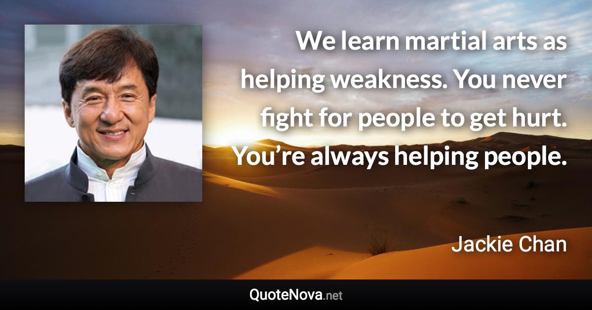 We learn martial arts as helping weakness. You never fight for people to get hurt. You’re always helping people. - Jackie Chan quote