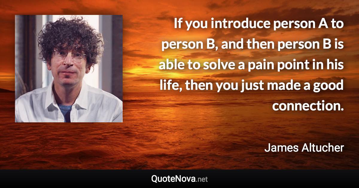 If you introduce person A to person B, and then person B is able to solve a pain point in his life, then you just made a good connection. - James Altucher quote