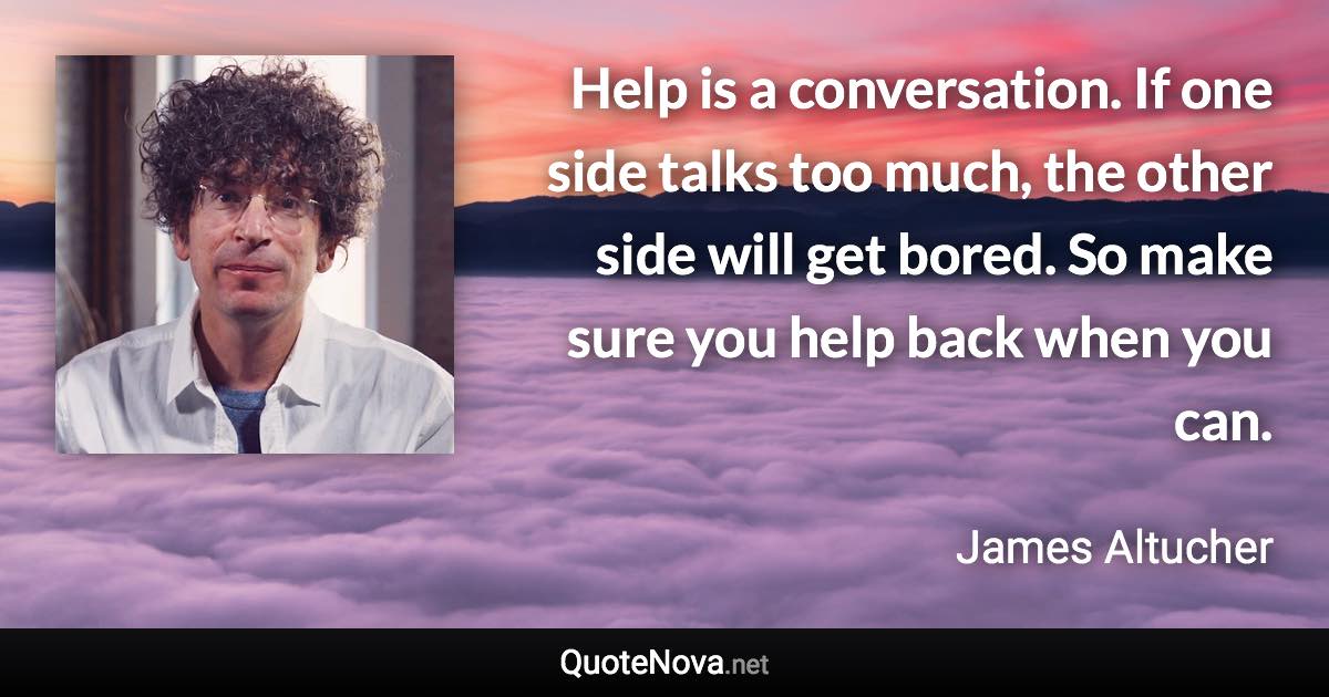 Help is a conversation. If one side talks too much, the other side will get bored. So make sure you help back when you can. - James Altucher quote