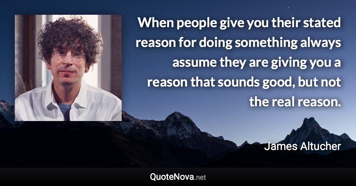 When people give you their stated reason for doing something always assume they are giving you a reason that sounds good, but not the real reason. - James Altucher quote