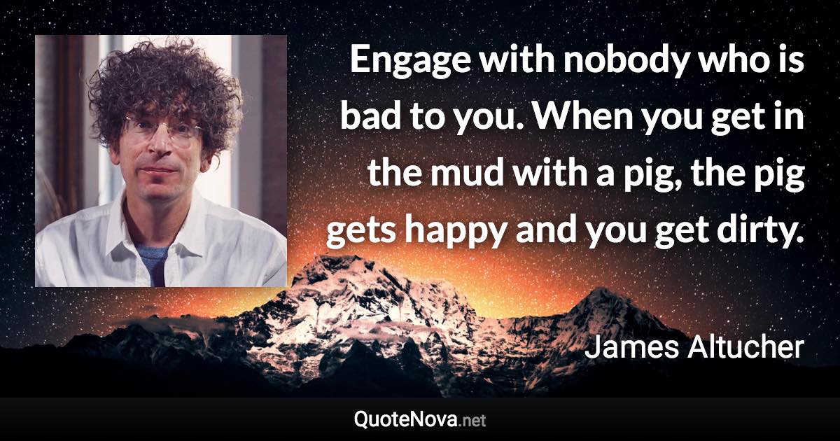 Engage with nobody who is bad to you. When you get in the mud with a pig, the pig gets happy and you get dirty. - James Altucher quote