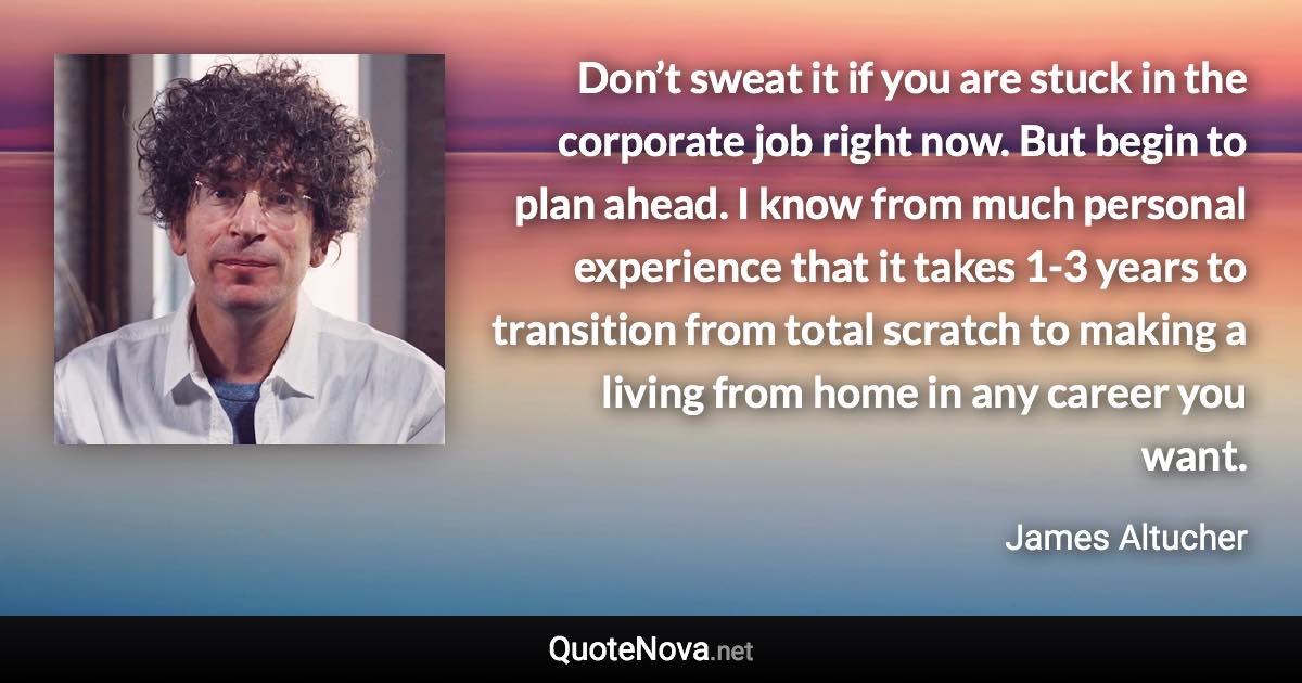 Don’t sweat it if you are stuck in the corporate job right now. But begin to plan ahead. I know from much personal experience that it takes 1-3 years to transition from total scratch to making a living from home in any career you want. - James Altucher quote