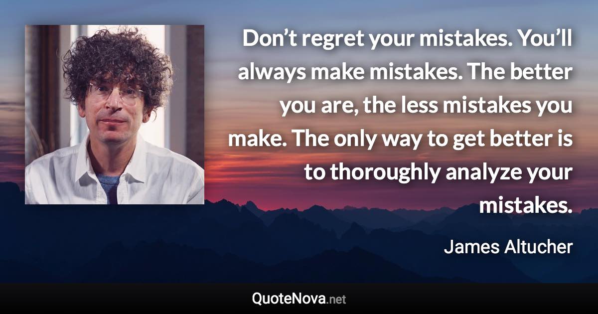 Don’t regret your mistakes. You’ll always make mistakes. The better you are, the less mistakes you make. The only way to get better is to thoroughly analyze your mistakes. - James Altucher quote