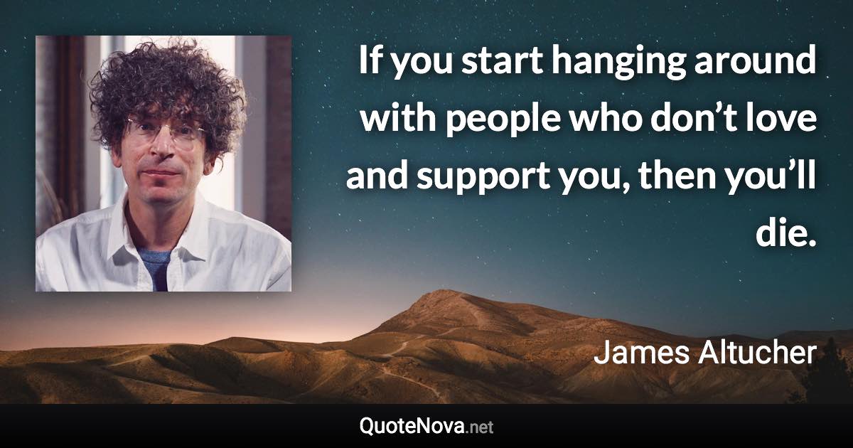 If you start hanging around with people who don’t love and support you, then you’ll die. - James Altucher quote