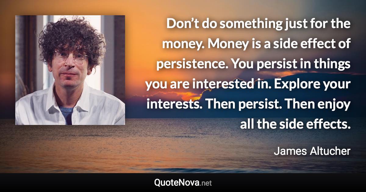 Don’t do something just for the money. Money is a side effect of persistence. You persist in things you are interested in. Explore your interests. Then persist. Then enjoy all the side effects. - James Altucher quote