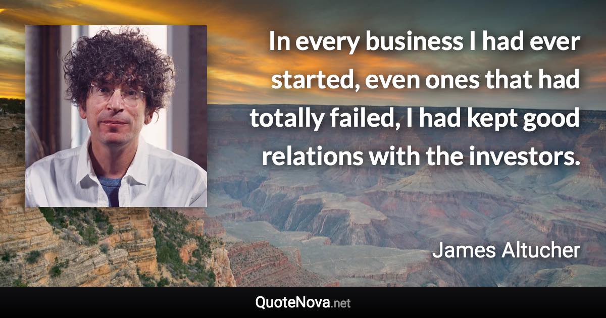 In every business I had ever started, even ones that had totally failed, I had kept good relations with the investors. - James Altucher quote