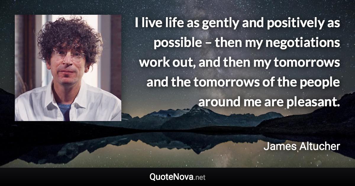 I live life as gently and positively as possible – then my negotiations work out, and then my tomorrows and the tomorrows of the people around me are pleasant. - James Altucher quote