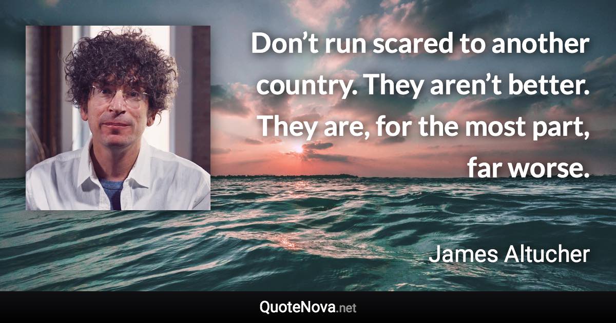 Don’t run scared to another country. They aren’t better. They are, for the most part, far worse. - James Altucher quote