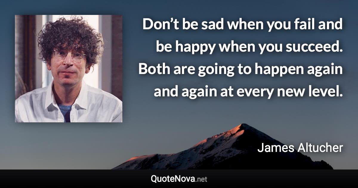 Don’t be sad when you fail and be happy when you succeed. Both are going to happen again and again at every new level. - James Altucher quote