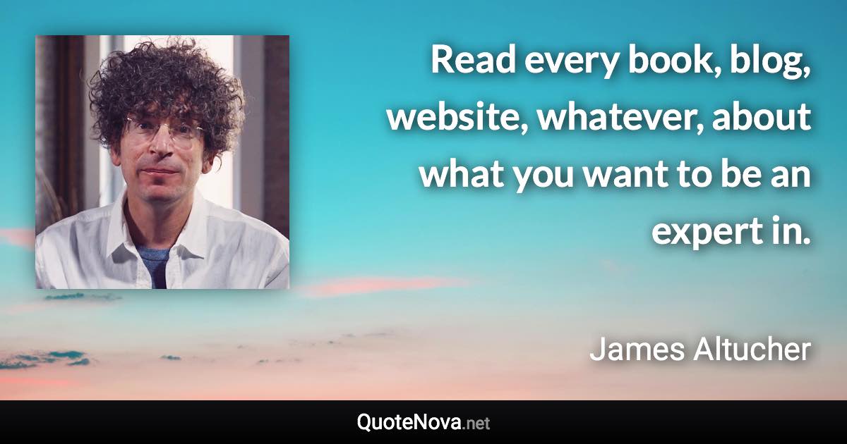 Read every book, blog, website, whatever, about what you want to be an expert in. - James Altucher quote