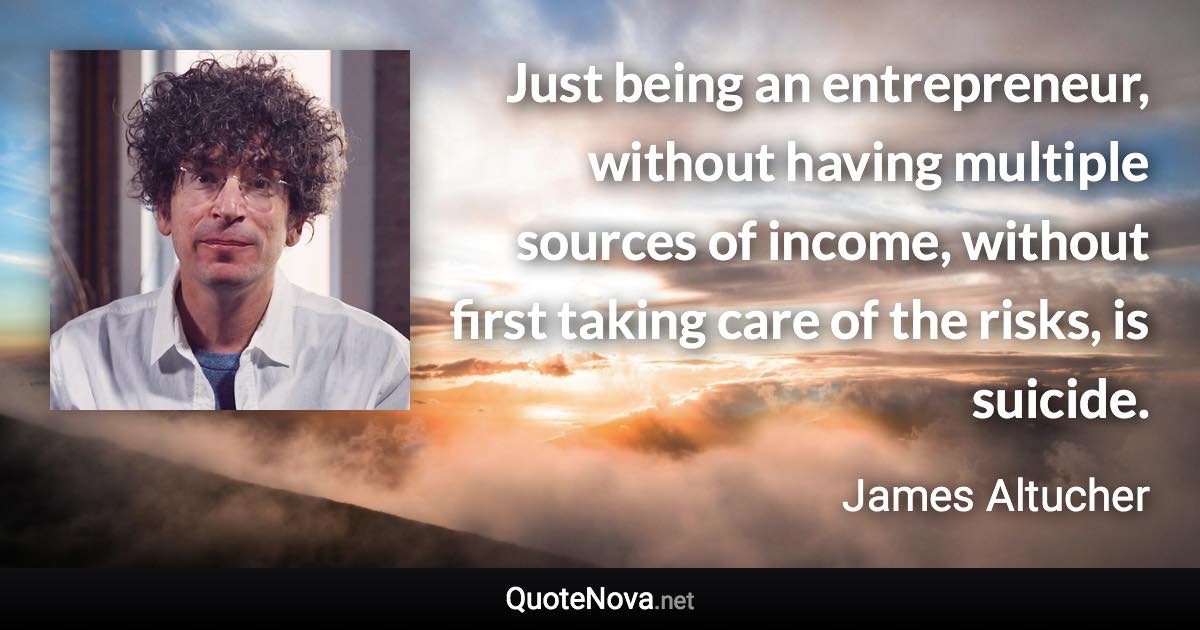 Just being an entrepreneur, without having multiple sources of income, without first taking care of the risks, is suicide. - James Altucher quote