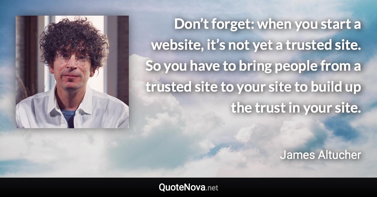 Don’t forget: when you start a website, it’s not yet a trusted site. So you have to bring people from a trusted site to your site to build up the trust in your site. - James Altucher quote