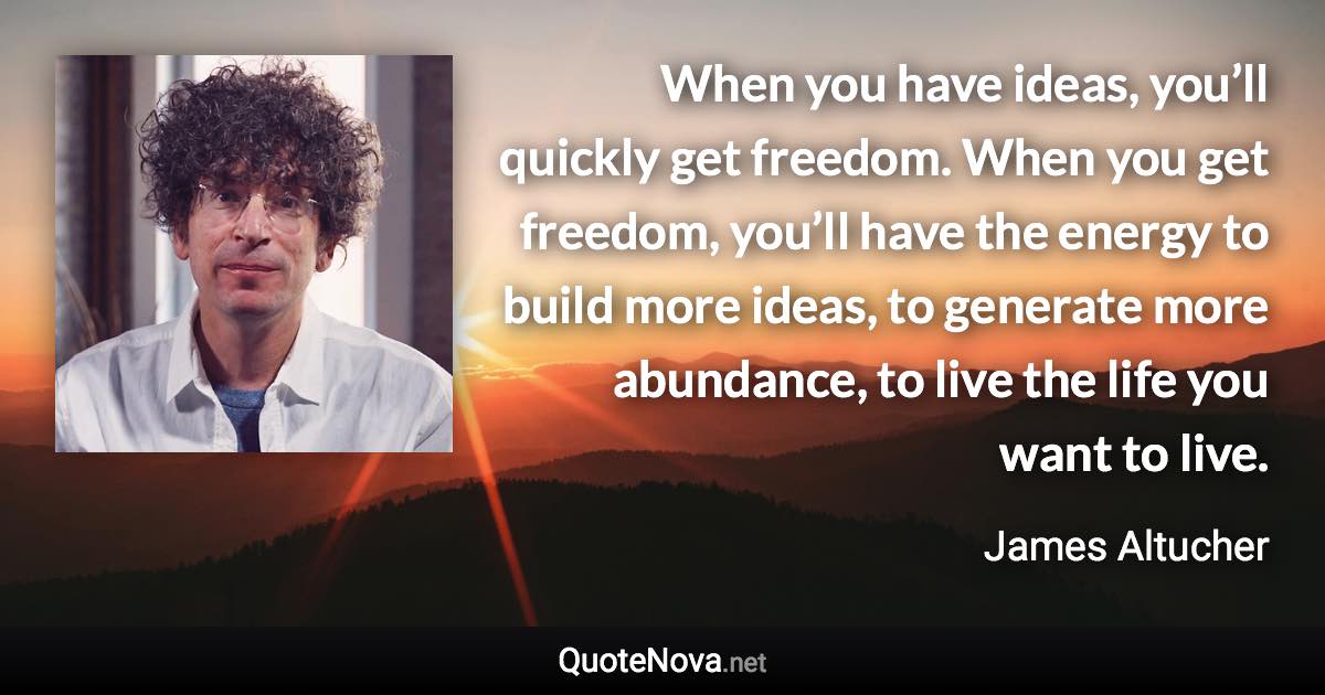 When you have ideas, you’ll quickly get freedom. When you get freedom, you’ll have the energy to build more ideas, to generate more abundance, to live the life you want to live. - James Altucher quote