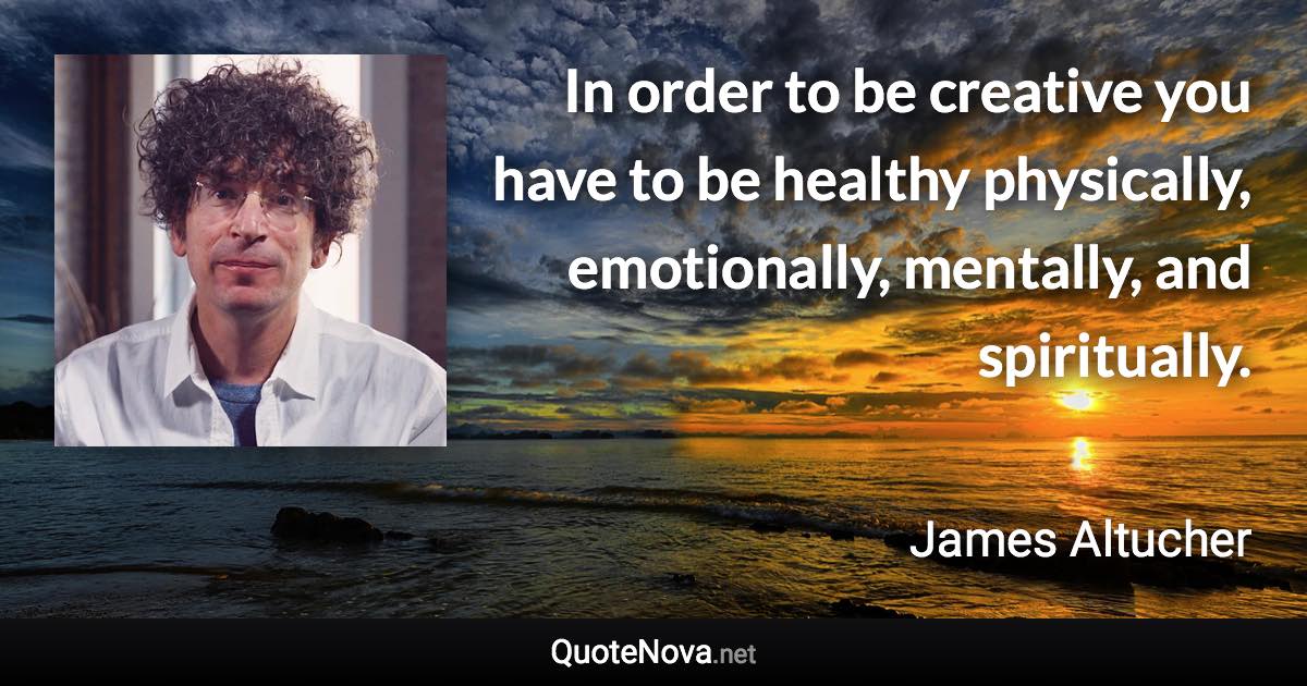 In order to be creative you have to be healthy physically, emotionally, mentally, and spiritually. - James Altucher quote