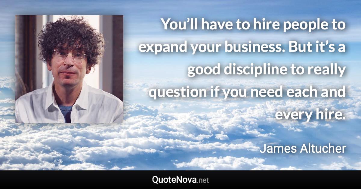 You’ll have to hire people to expand your business. But it’s a good discipline to really question if you need each and every hire. - James Altucher quote