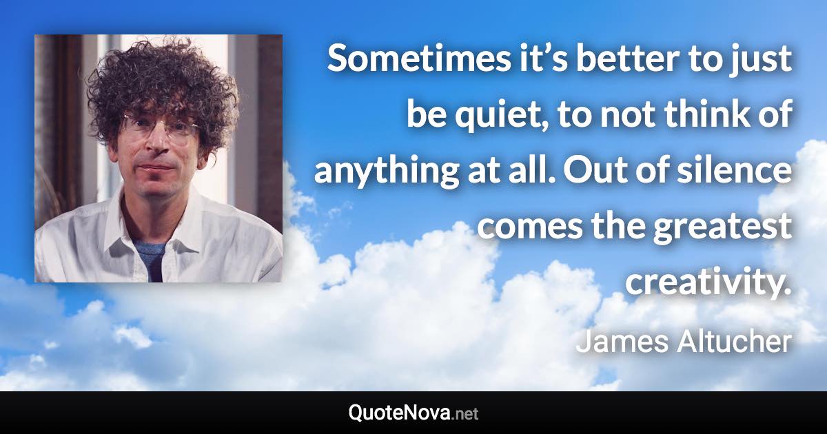 Sometimes it’s better to just be quiet, to not think of anything at all. Out of silence comes the greatest creativity. - James Altucher quote