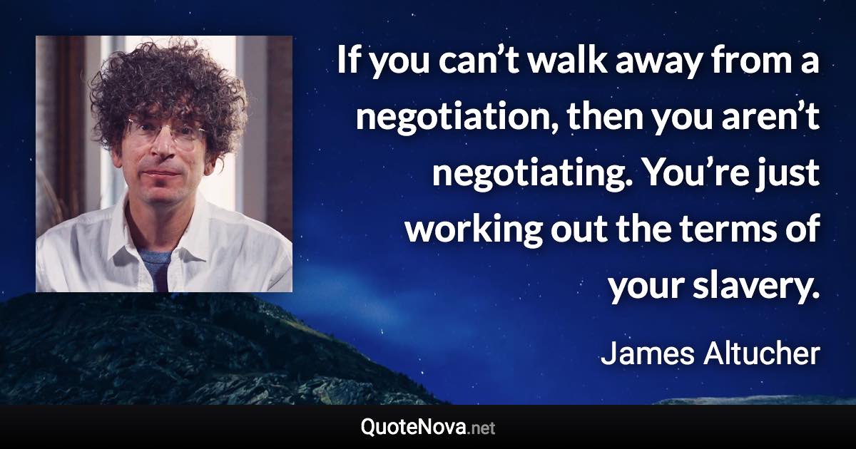 If you can’t walk away from a negotiation, then you aren’t negotiating. You’re just working out the terms of your slavery. - James Altucher quote