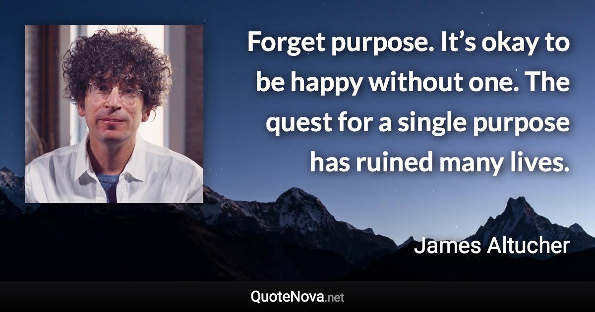 Forget purpose. It’s okay to be happy without one. The quest for a single purpose has ruined many lives. - James Altucher quote