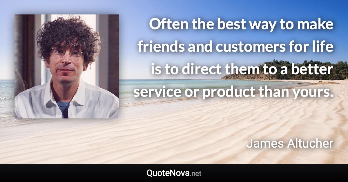 Often the best way to make friends and customers for life is to direct them to a better service or product than yours. - James Altucher quote