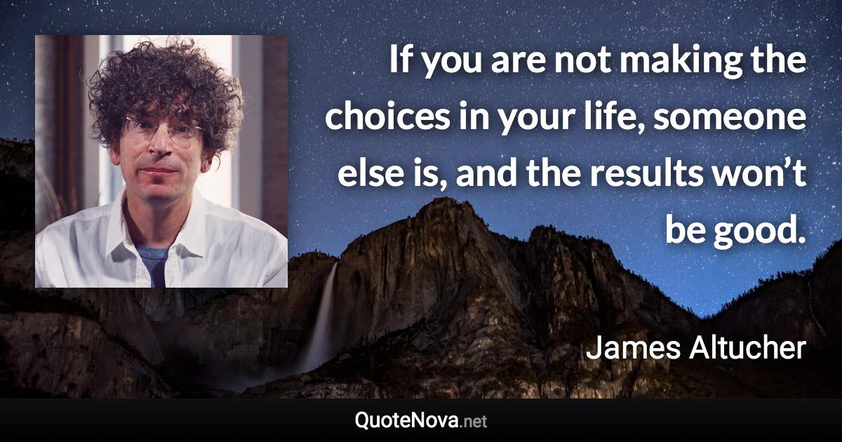 If you are not making the choices in your life, someone else is, and the results won’t be good. - James Altucher quote